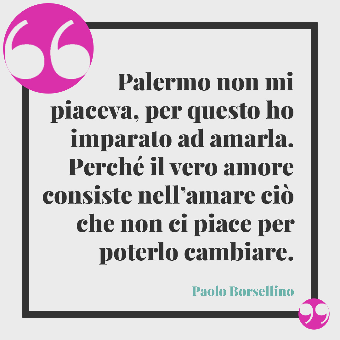 Frasi di Giovanni Falcone. Palermo non mi piaceva, per questo ho imparato ad amarla. Perché il vero amore consiste nell’amare ciò che non ci piace per poterlo cambiare. Paolo Borsellino