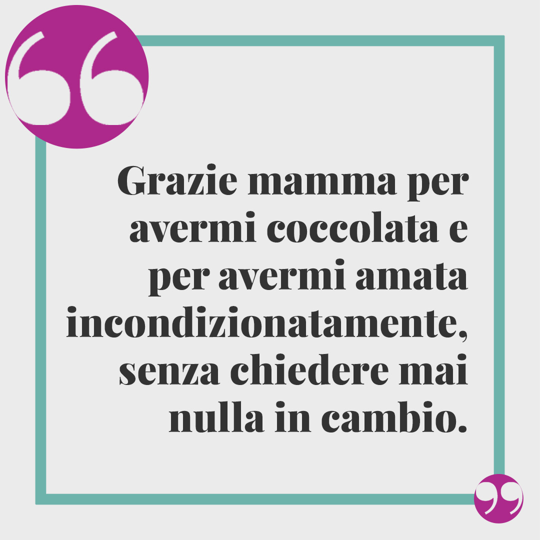 Frasi per dire "Grazie mamma". Grazie mamma per avermi coccolata e per avermi amata incondizionatamente, senza chiedere mai nulla in cambio.