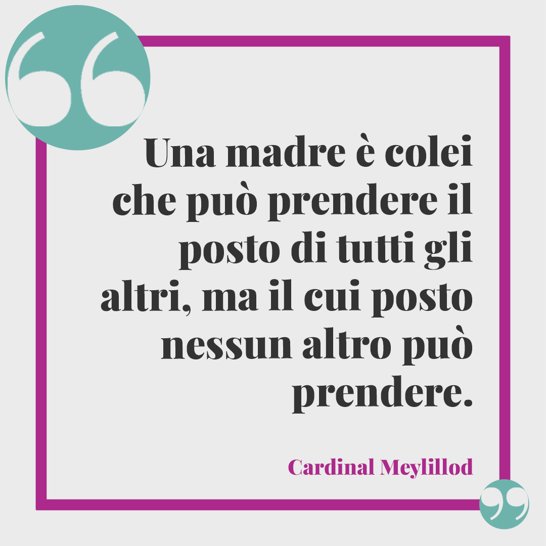 Frasi per dire "Grazie mamma". Una madre è colei che può prendere il posto di tutti gli altri, ma il cui posto nessun altro può prendere. (Cardinal Meylillod)