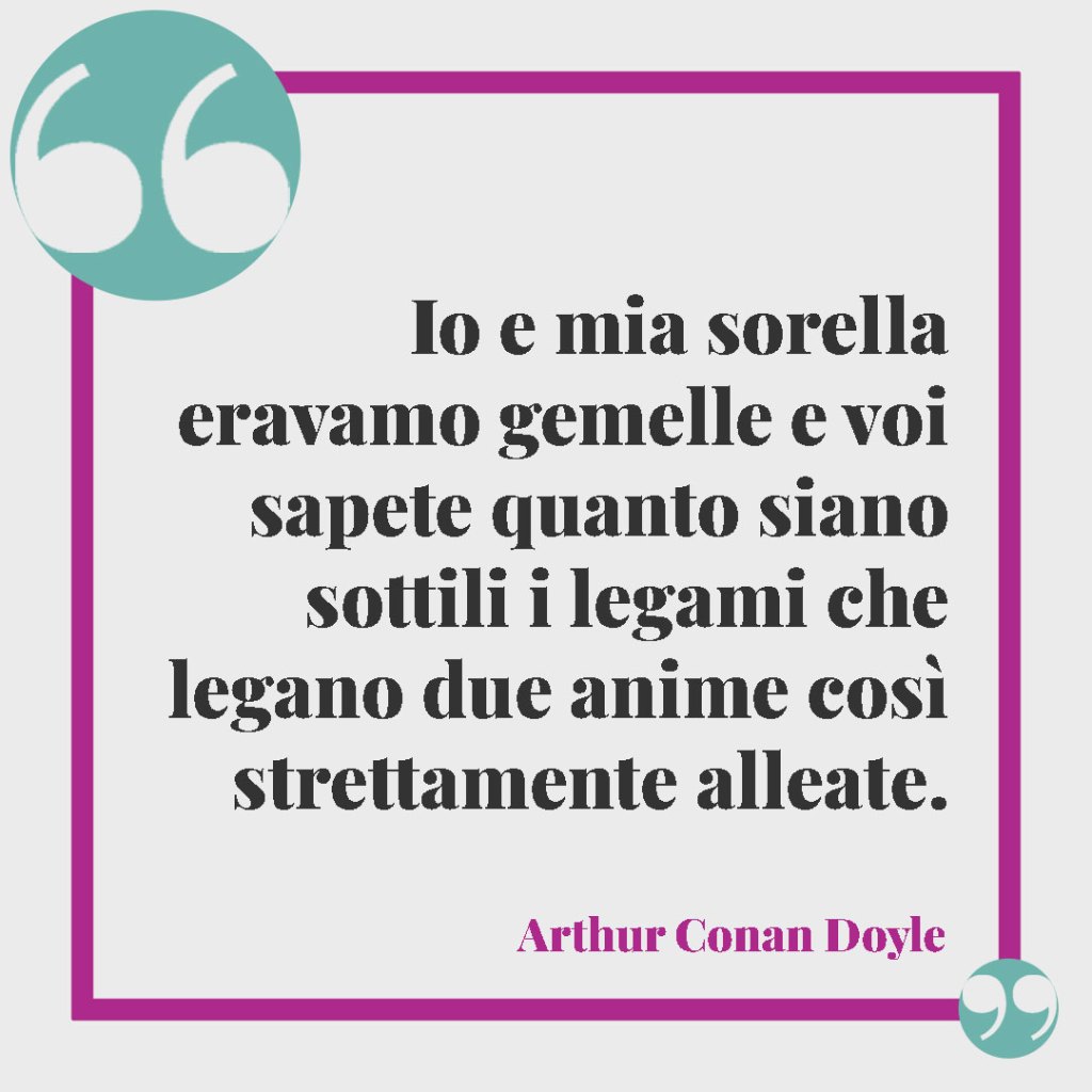 Frasi per gemelli. Io e mia sorella eravamo gemelle e voi sapete quanto siano sottili i legami che legano due anime così strettamente alleate. Arthur Conan Doyle