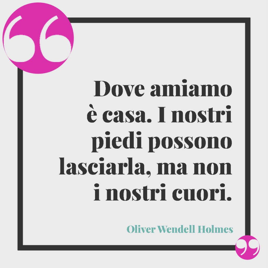 Frasi sulla famiglia unita, da dire in ogni occasione. Dove amiamo è casa. I nostri piedi possono lasciarla, ma non i nostri cuori. Oliver Wendell Holmes