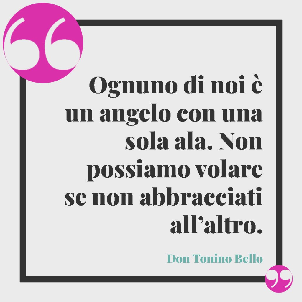Frasi per il Battesimo di un nipote. Ognuno di noi è un angelo con una sola ala. Non possiamo volare se non abbracciati all’altro. (Don Tonino Bello)