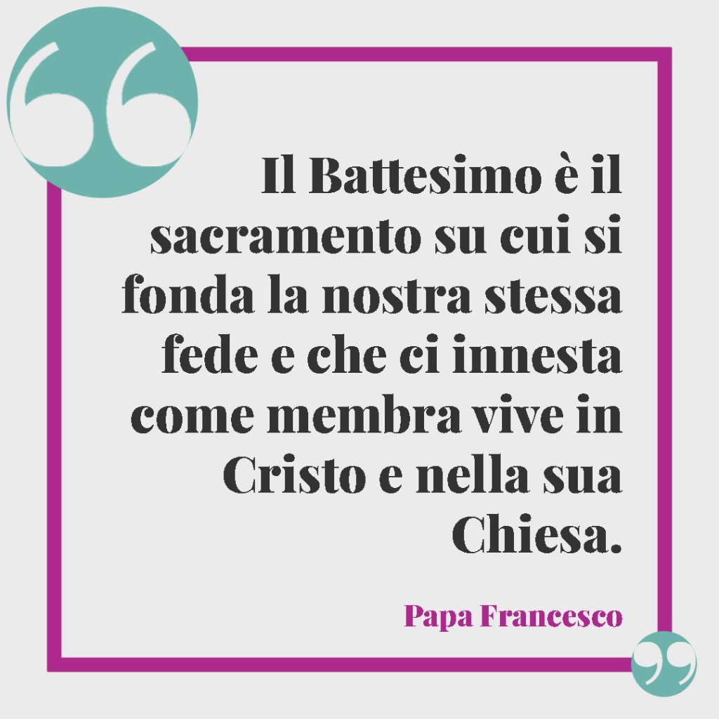 Frasi per il Battesimo di un nipote. Il Battesimo è il sacramento su cui si fonda la nostra stessa fede e che ci innesta come membra vive in Cristo e nella sua Chiesa. (Papa Francesco)