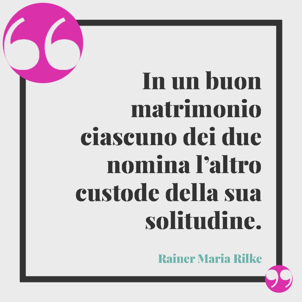Frasi classiche per gli auguri di matrimonio. In un buon matrimonio ciascuno dei due nomina l’altro custode della sua solitudine. (Rainer Maria Rilke)