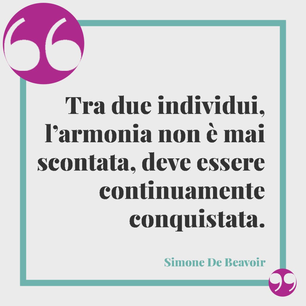 Frasi classiche per gli auguri di matrimonio. Tra due individui, l’armonia non è mai scontata, deve essere continuamente conquistata. (Simone De Beauvoir)