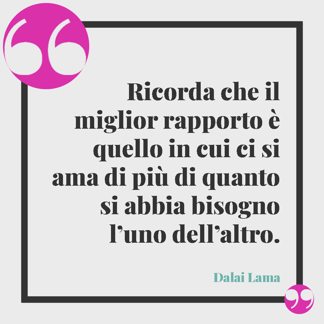 Frasi sagge del Dalai Lama. Ricorda che il miglior rapporto è quello in cui ci si ama di più di quanto si abbia bisogno l’uno dell’altro. (Dalai Lama)