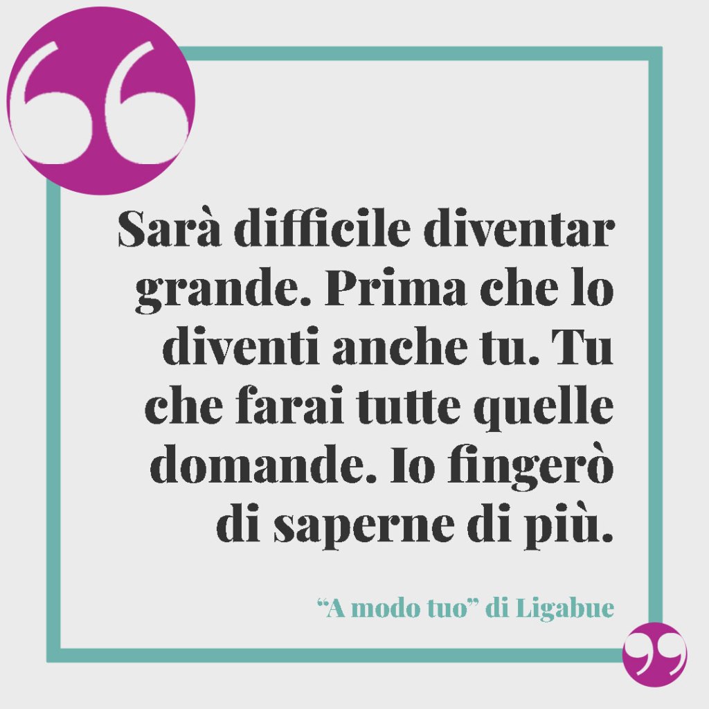 Frasi per i figli grandi. Sarà difficile diventar grande Prima che lo diventi anche tu Tu che farai tutte quelle domande Io fingerò di saperne di più. Ligabue, A modo tuo