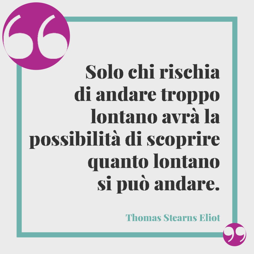Frasi per la laurea di un nipote. Solo chi rischia di andare troppo lontano avrà la possibilità di scoprire quanto lontano si può andare. (Thomas Stearns Eliot)