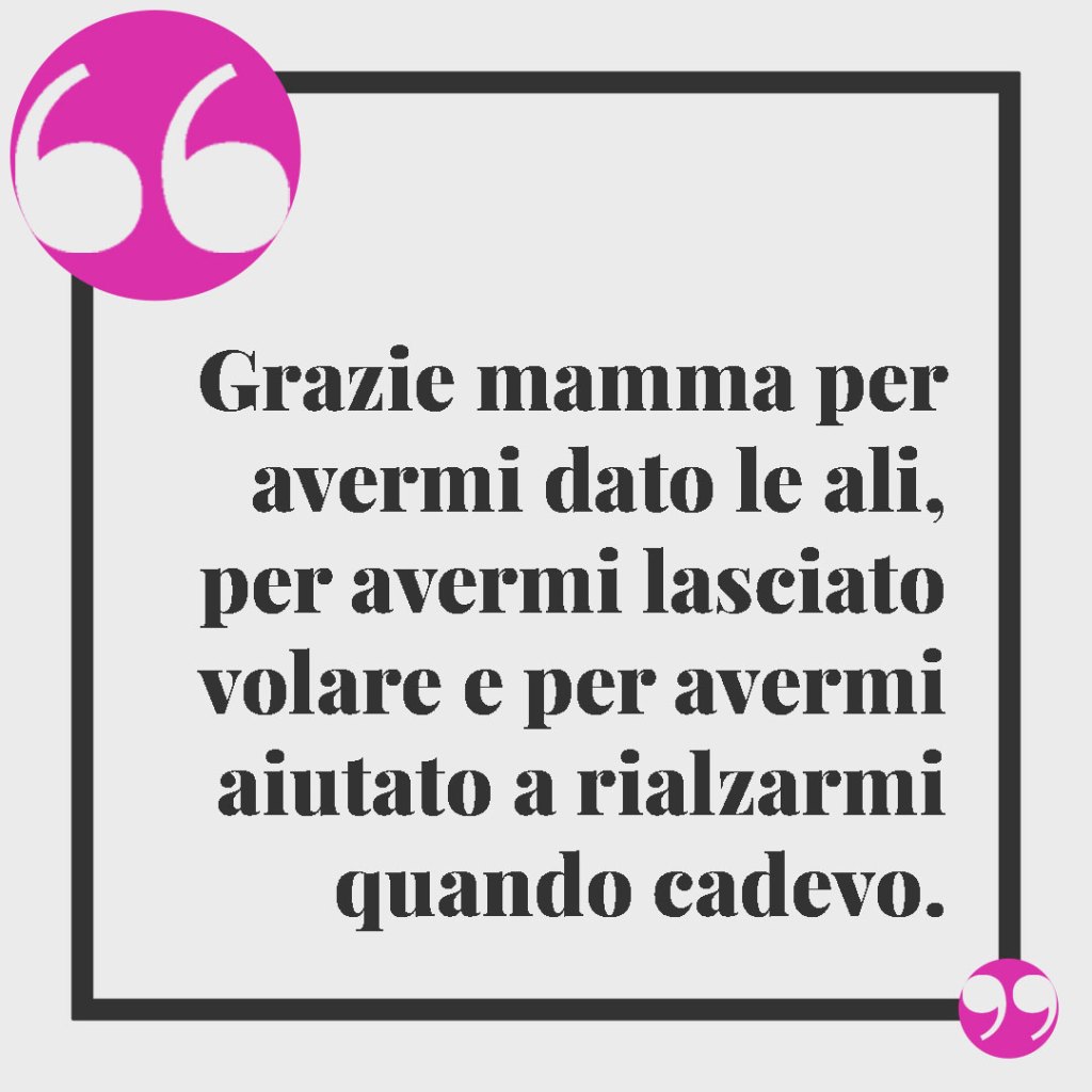 Frasi per una mamma forte e coraggiosa. Grazie mamma per avermi dato le ali, per avermi lasciato volare e per avermi aiutato a rialzarmi quando cadevo.