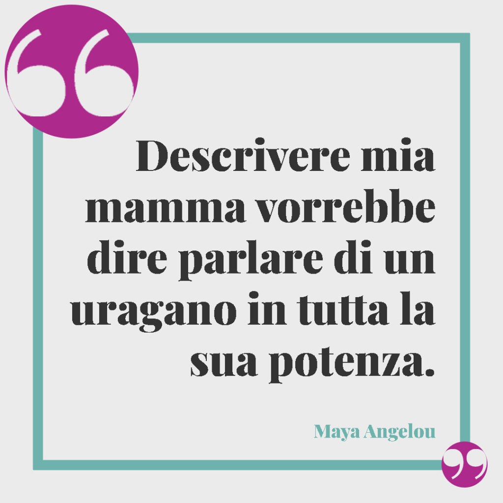 Frasi per una mamma forte e coraggiosa. Descrivere mia mamma vorrebbe dire parlare di un uragano in tutta la sua potenza. Maya Angelou