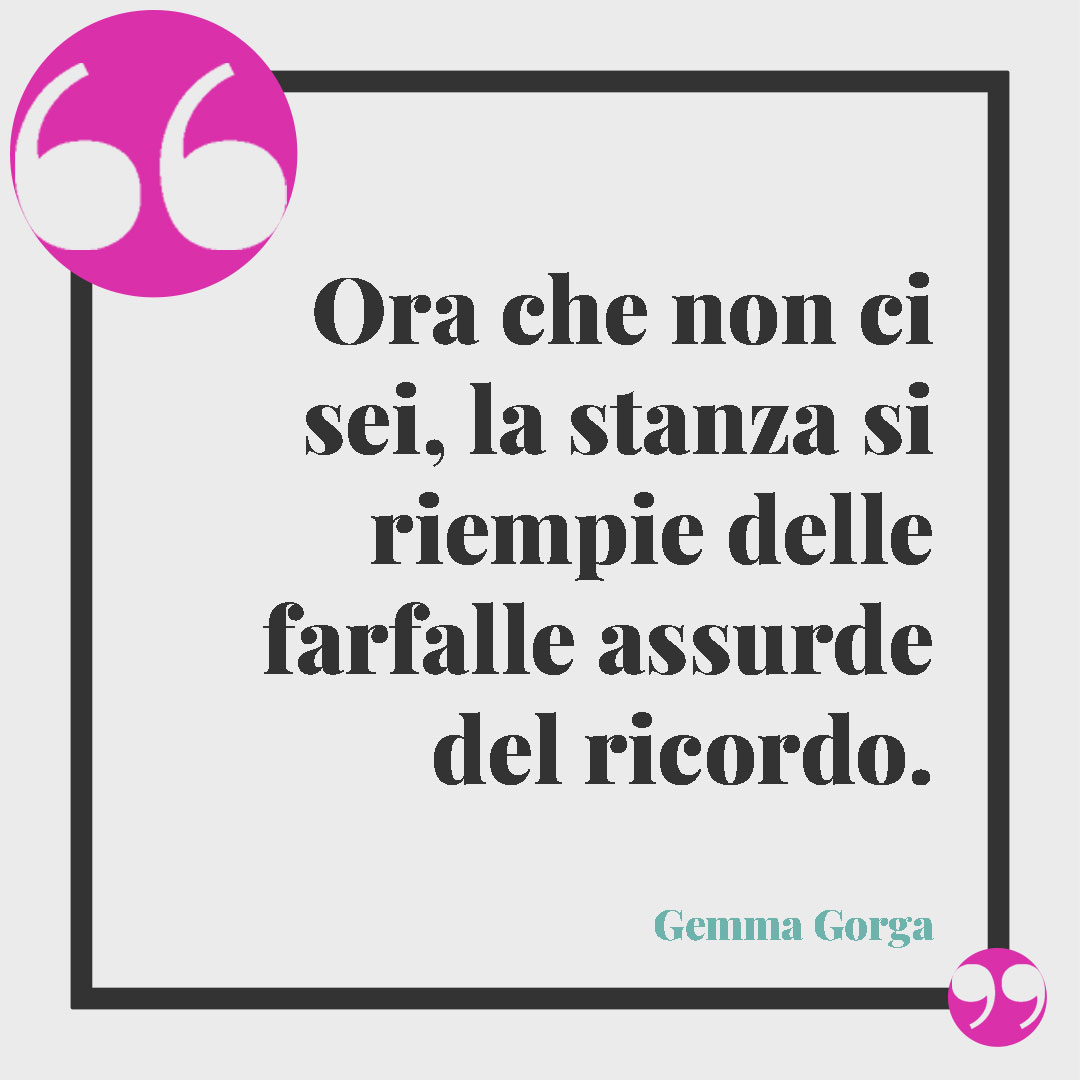 Frasi quando ti manca una persona speciale. Ora che non ci sei, la stanza si riempie delle farfalle assurde del ricordo. (Gemma Gorga)