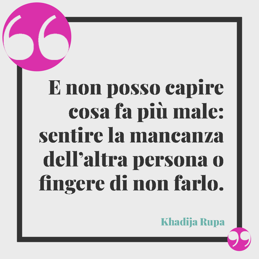 Frasi quando ti manca una persona speciale. E non posso capire cosa fa più male: sentire la mancanza dell’altra persona o fingere di non farlo. (Khadija Rupa)