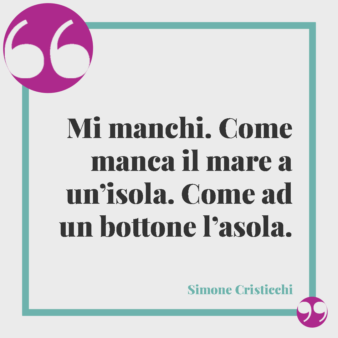 Frasi quando ti manca una persona speciale. Mi manchi. Come manca il mare a un’isola. Come ad un bottone l’asola. (Simone Cristicchi)