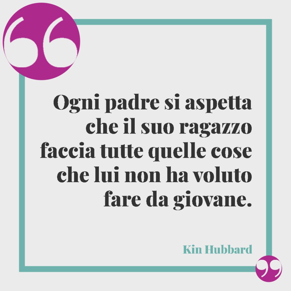 Frasi per un marito e papà. Ogni padre si aspetta che il suo ragazzo faccia tutte quelle cose che lui non ha voluto fare da giovane. (Kin Hubbard)