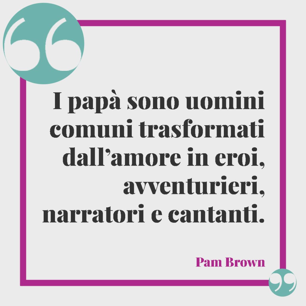 Frasi per un marito e papà. I papà sono uomini comuni trasformati dall’amore in eroi, avventurieri, narratori e cantanti. (Pam Brown)