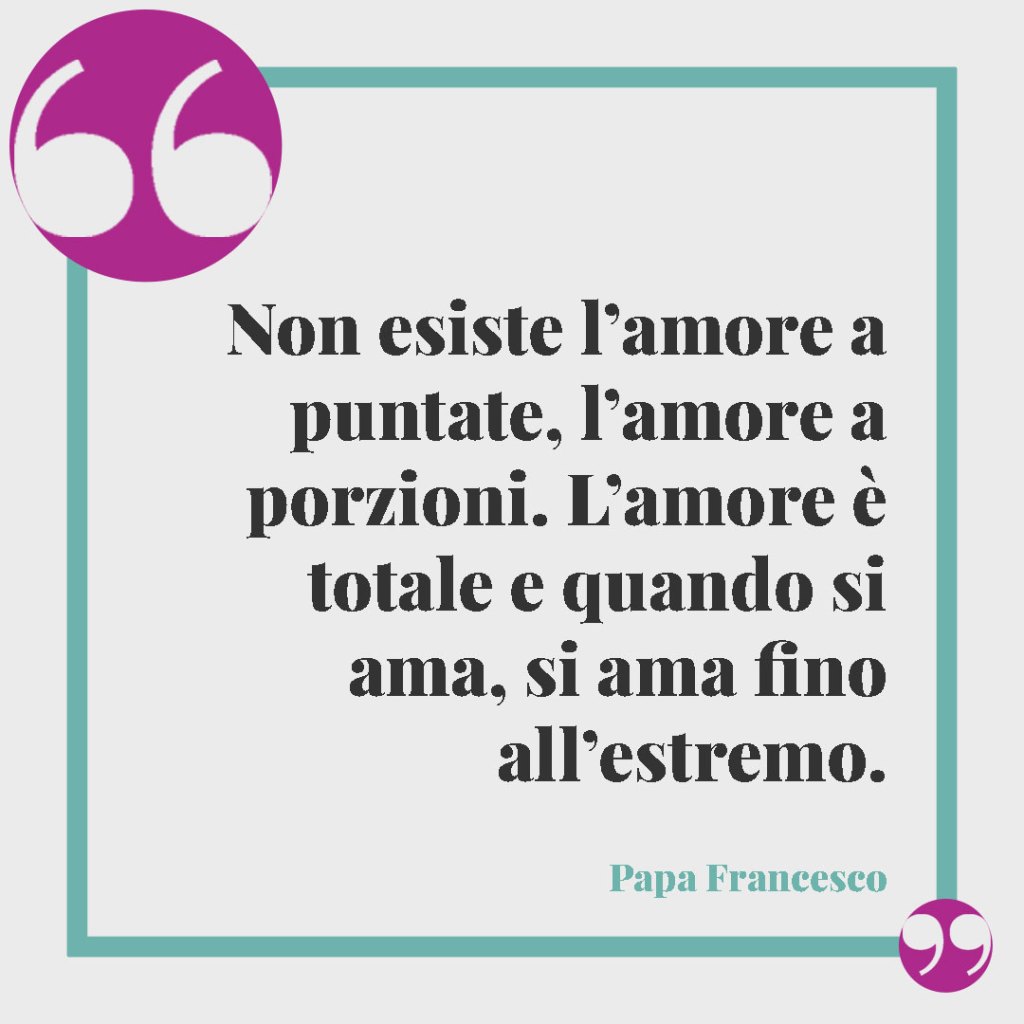 Frasi per le Nozze d'Argento. Non esiste l’amore a puntate, l’amore a porzioni. L’amore è totale e quando si ama, si ama fino all’estremo. (Papa Francesco)