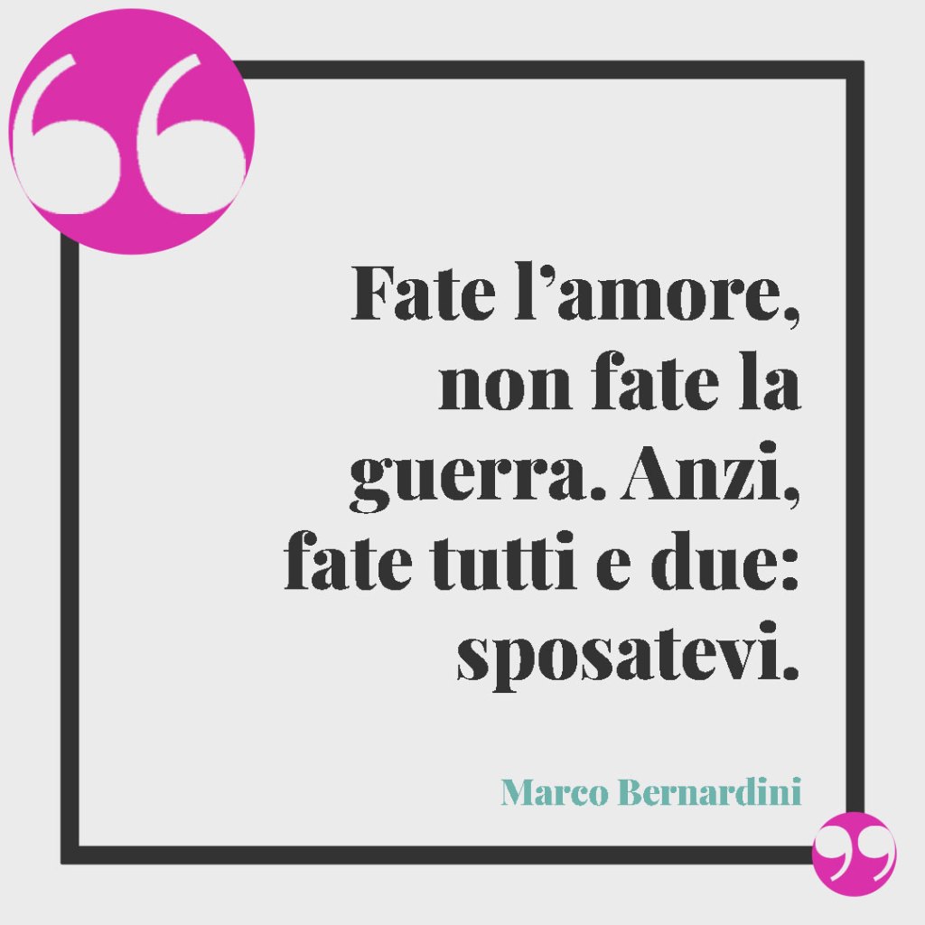 Frasi originali per gli auguri di matrimonio. Fate l’amore, non fate la guerra. Anzi, fate tutti e due: sposatevi. (Marco Bernardini)