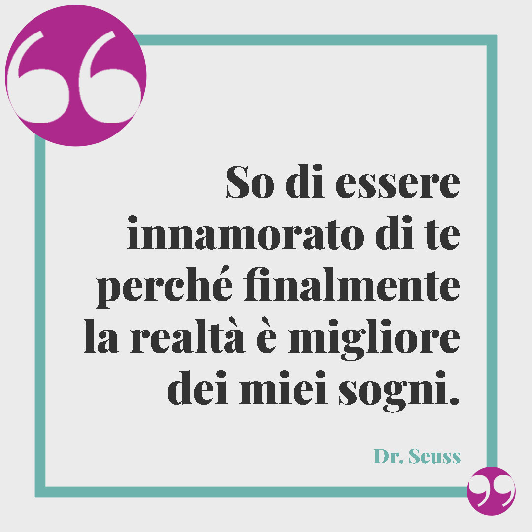 Frasi per dire sei importante. So di essere innamorato di te perché finalmente la realtà è migliore dei miei sogni. (Dr. Seuss)