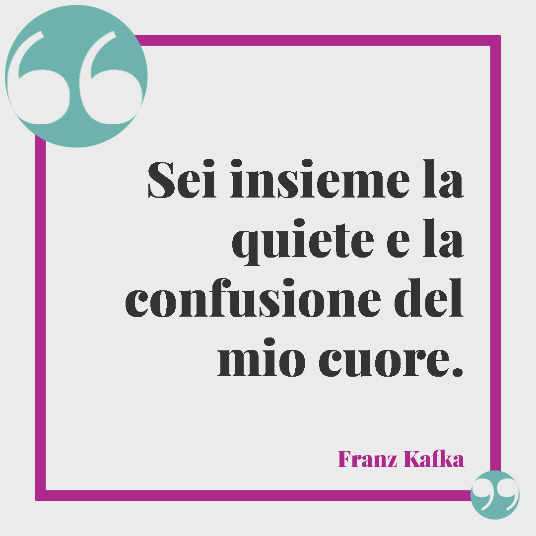 Frasi per dire sei importante. Sei insieme la quiete e la confusione del mio cuore. (Franz Kafka)