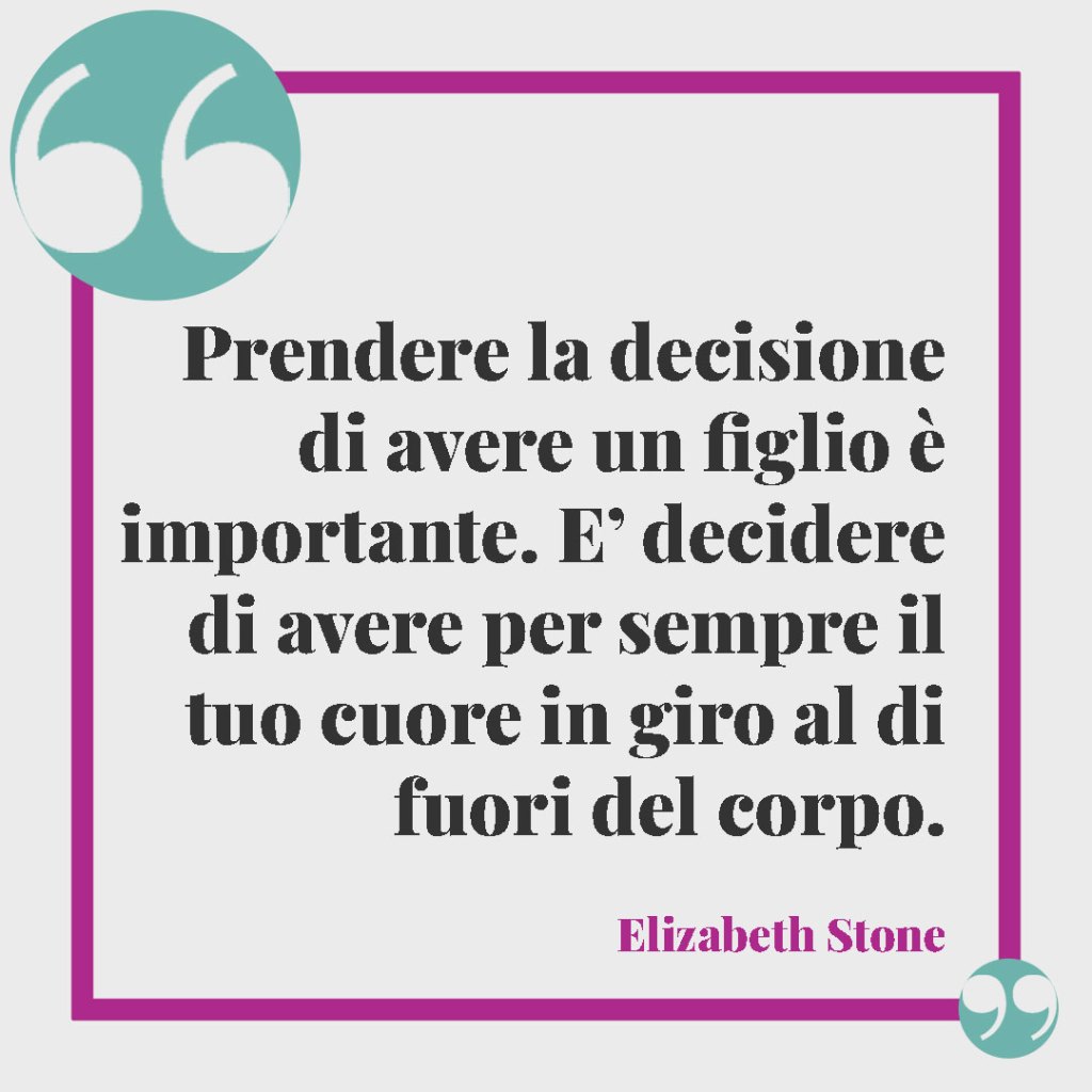 Frasi sui nipoti. Prendere la decisione di avere un figlio è importante. E’ decidere di avere per sempre il tuo cuore in giro al di fuori del corpo. (Elizabeth Stone)