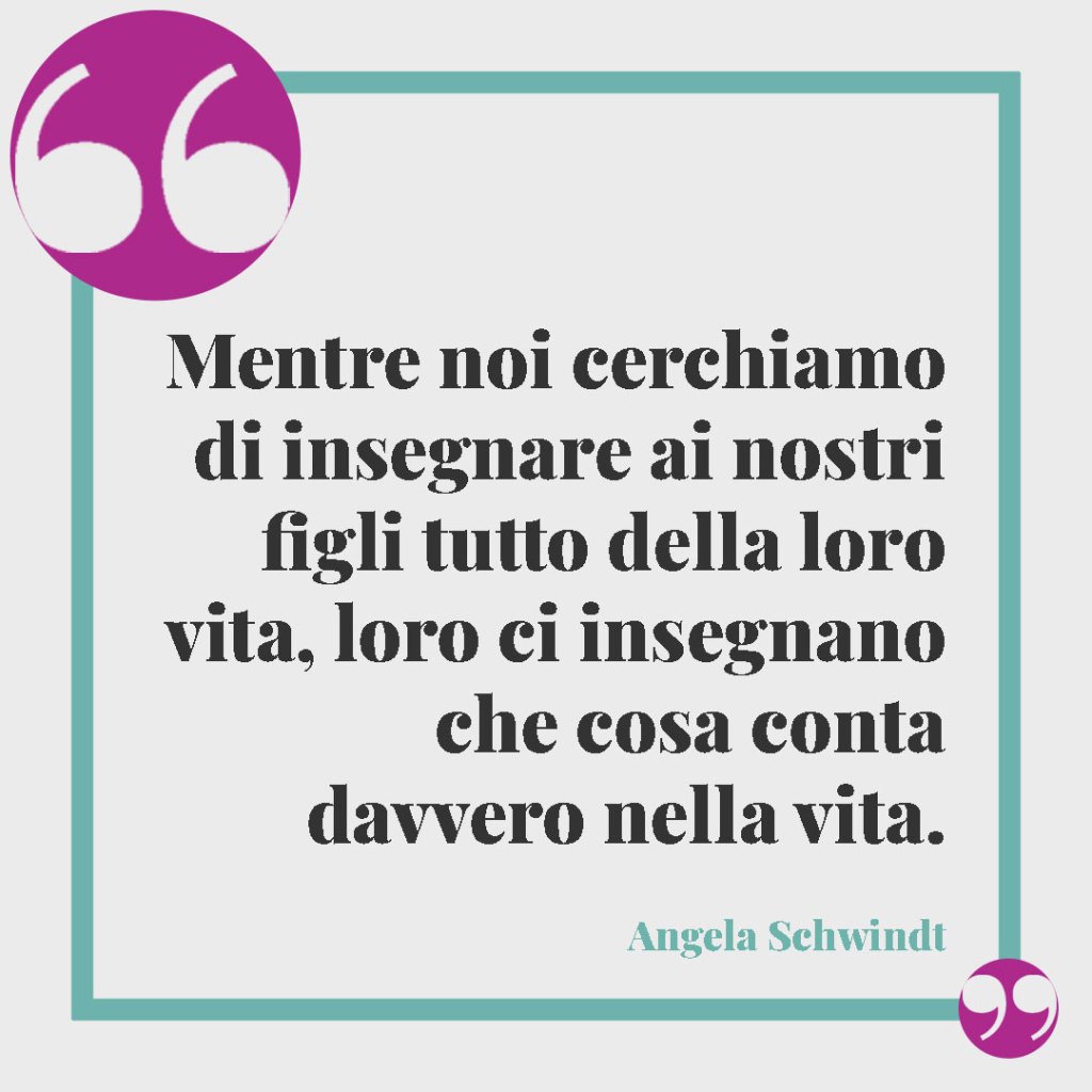 Frasi sui figli. Mentre noi cerchiamo di insegnare ai nostri figli tutto della loro vita, loro ci insegnano che cosa conta davvero nella vita. Angela Schwindt