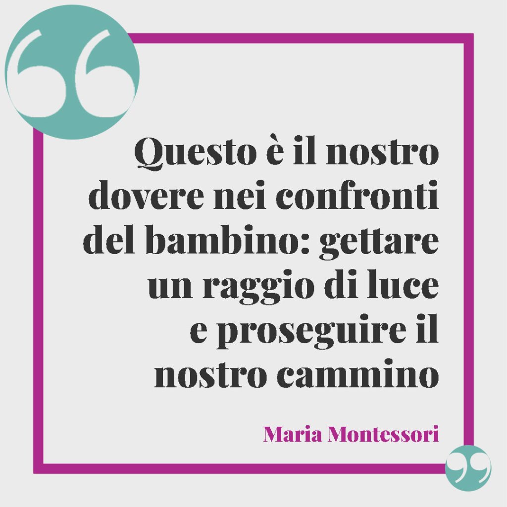 Frasi sulla famiglia. Questo è il nostro dovere nei confronti del bambino: gettare un raggio di luce e proseguire il nostro cammino. -Maria Montessori