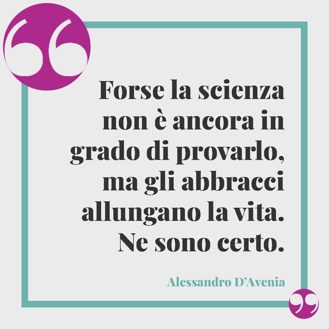 Frasi sull’abbraccio. Forse la scienza non è ancora in grado di provarlo, ma gli abbracci allungano la vita. Ne sono certo. (Alessandro D’Avenia)