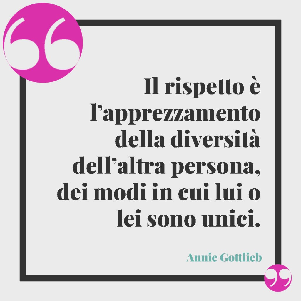 Frasi sul rispetto della famiglia. Il rispetto è l’apprezzamento della diversità dell’altra persona, dei modi in cui lui o lei sono unici. Annie Gottlieb