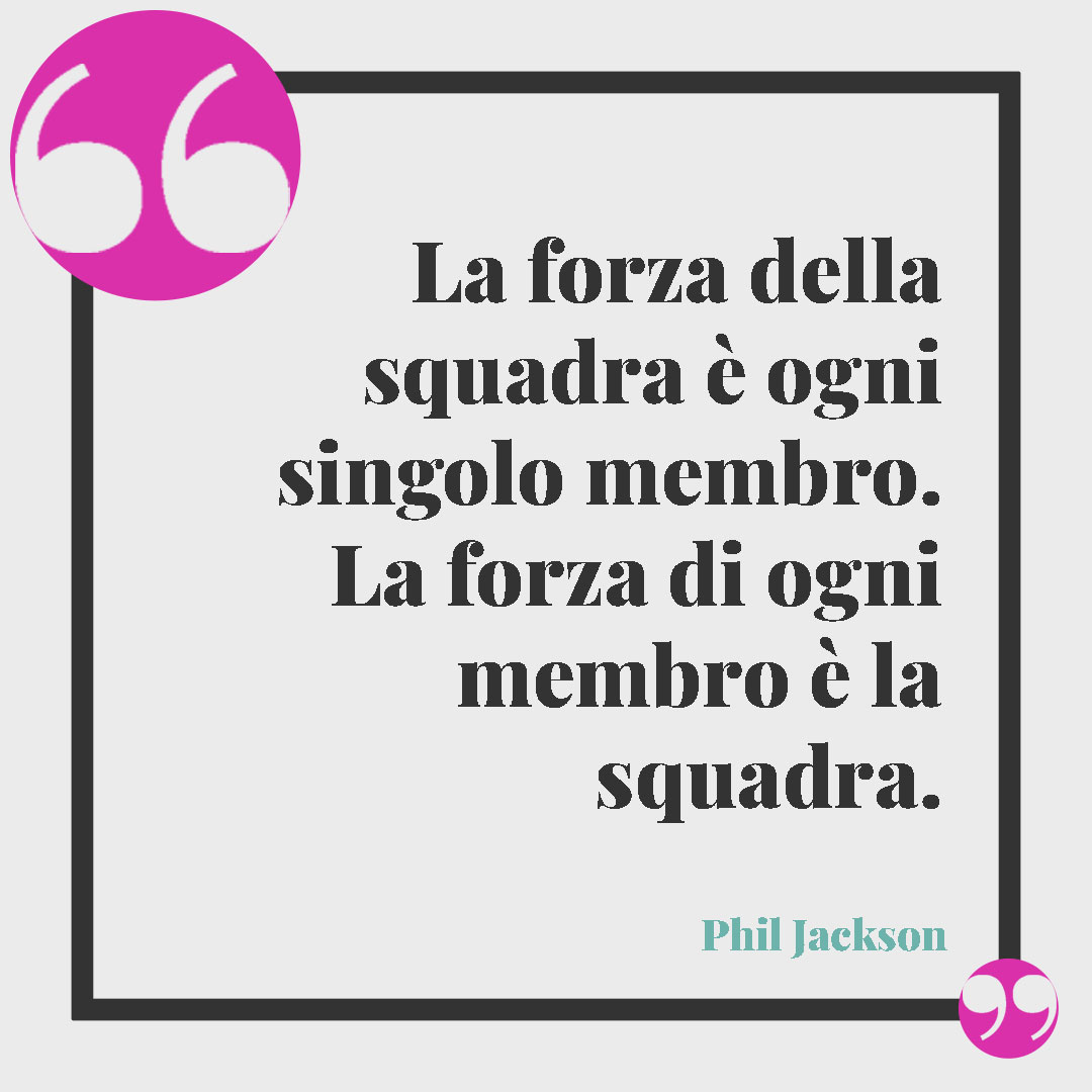 Frasi sul lavoro. La forza della squadra è ogni singolo membro. La forza di ogni membro è la squadra. (Phil Jackson)