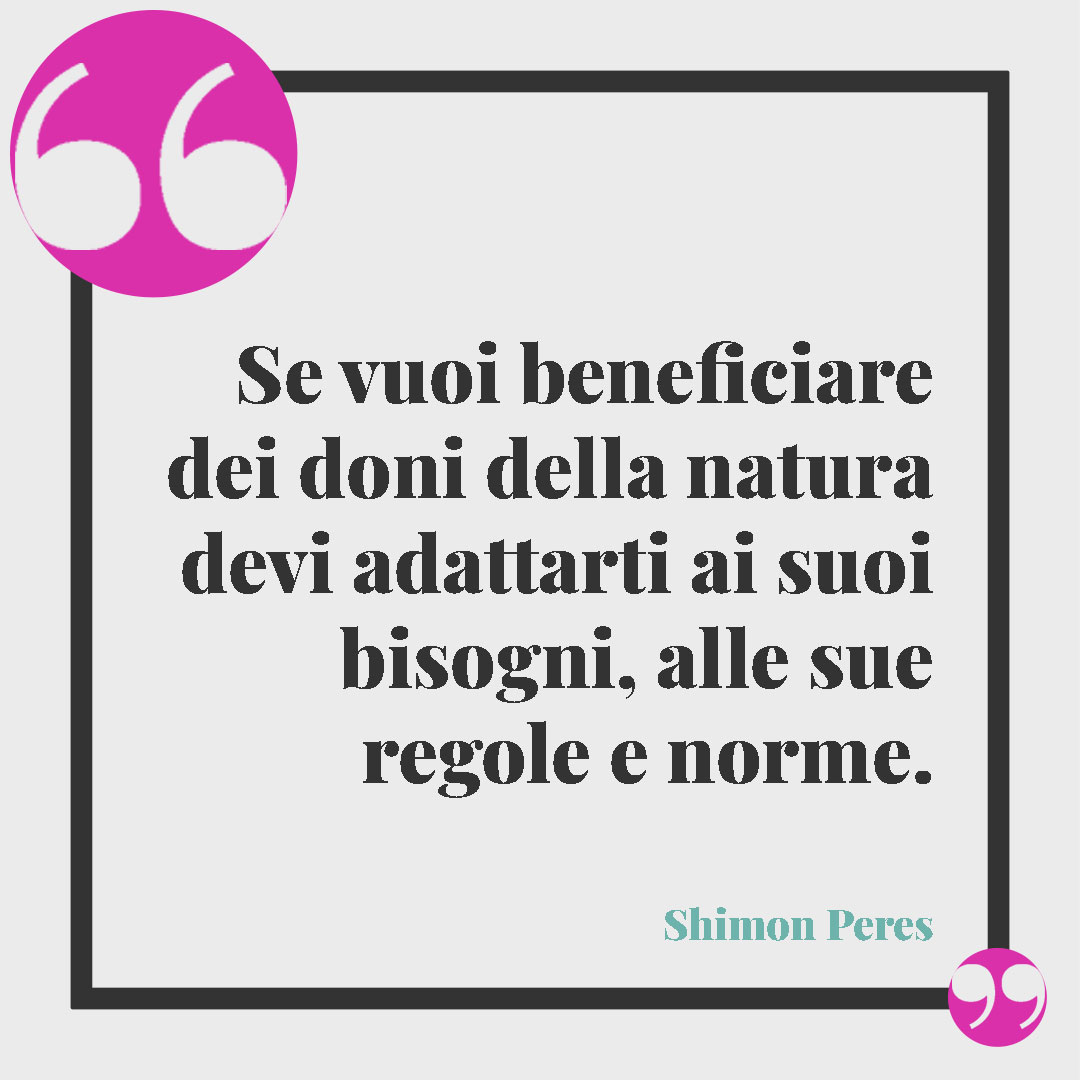 Frasi sulla natura. Se vuoi beneficiare dei doni della natura devi adattarti ai suoi bisogni, alle sue regole e norme. (Shimon Peres)