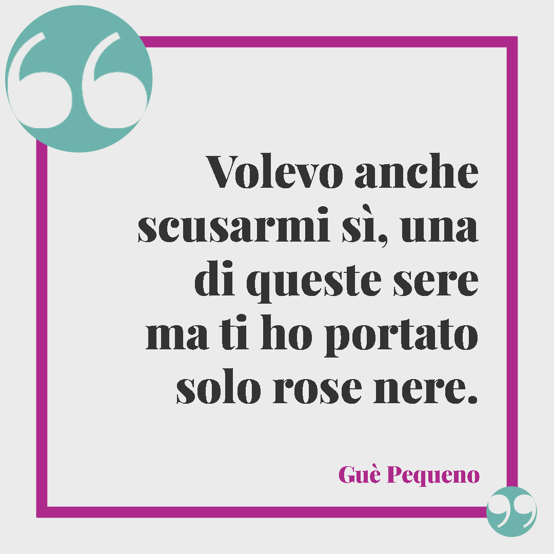 Frasi sulle rose. Volevo anche scusarmi sì, una di queste sere ma ti ho portato solo rose nere. (Rose nere – Guè Pequeno)