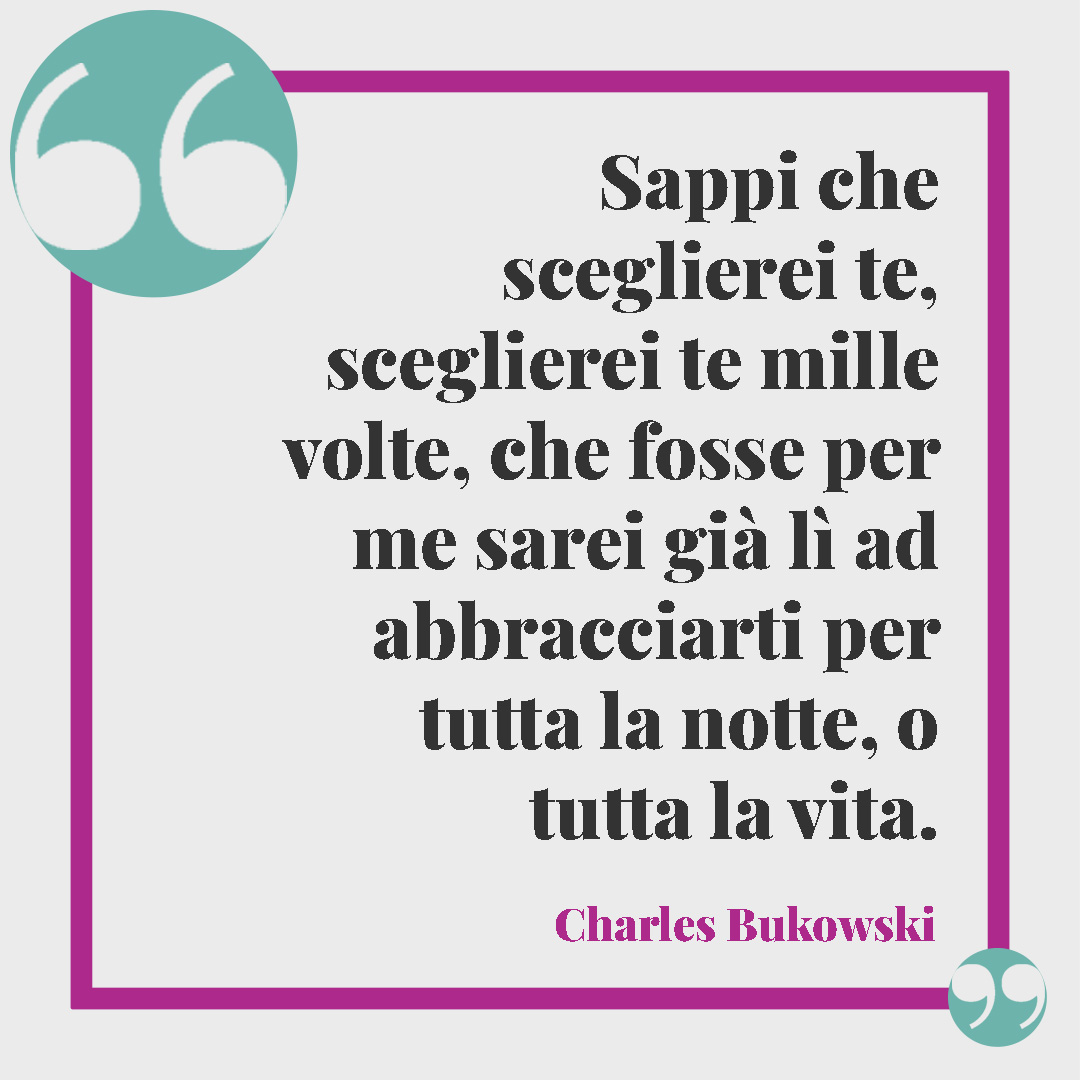 Frasi di Charles Bukowski. Sappi che sceglierei te, sceglierei te mille volte, che fosse per me sarei già lì ad abbracciarti per tutta la notte, o tutta la vita. Charles Bukowski