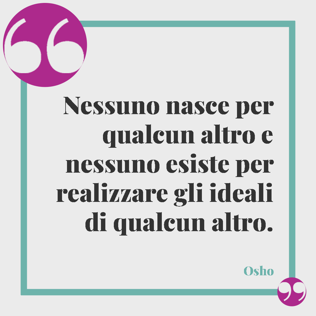 Frasi di Osho. Nessuno nasce per qualcun altro e nessuno esiste per realizzare gli ideali di qualcun altro. Osho