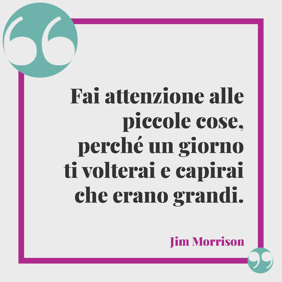 Frasi sulla bellezza. Fai attenzione alle piccole cose, perché un giorno ti volterai e capirai che erano grandi. (Jim Morrison)