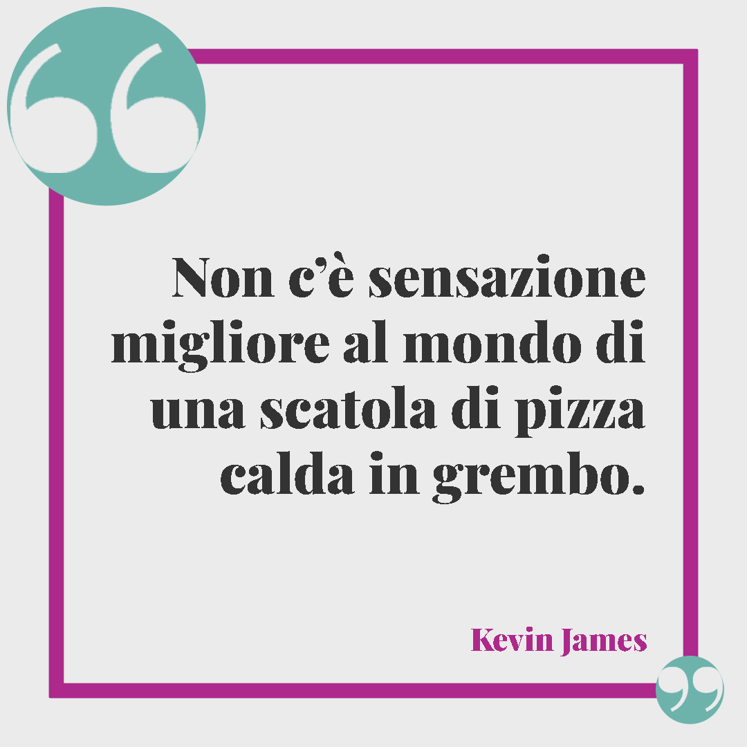 Frasi sulla pizza. Non c’è sensazione migliore al mondo di una scatola di pizza calda in grembo. (Kevin James)