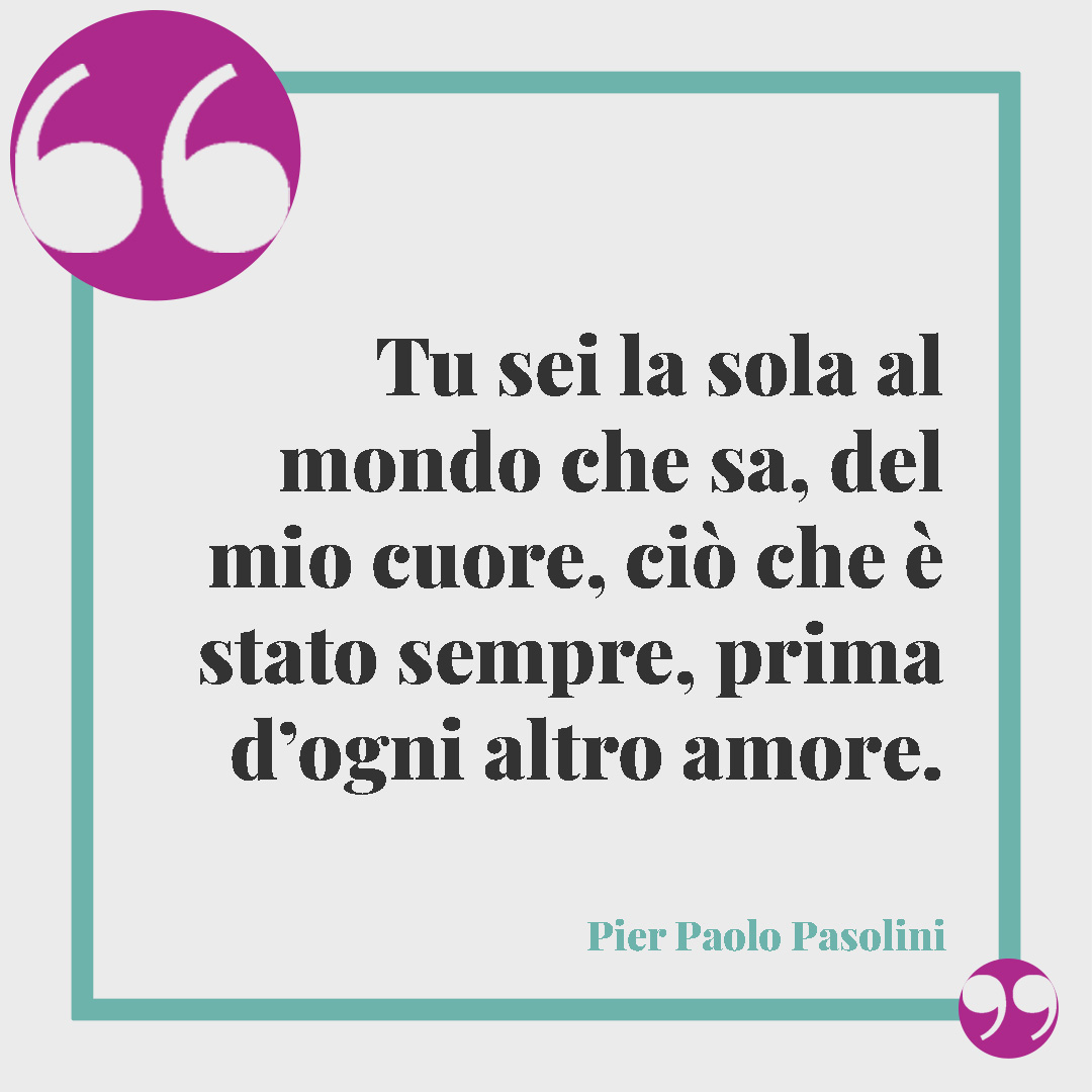 Frasi per una figlia speciale. Tu sei la sola al mondo che sa, del mio cuore, ciò che è stato sempre, prima d’ogni altro amore. (Pier Paolo Pasolini)