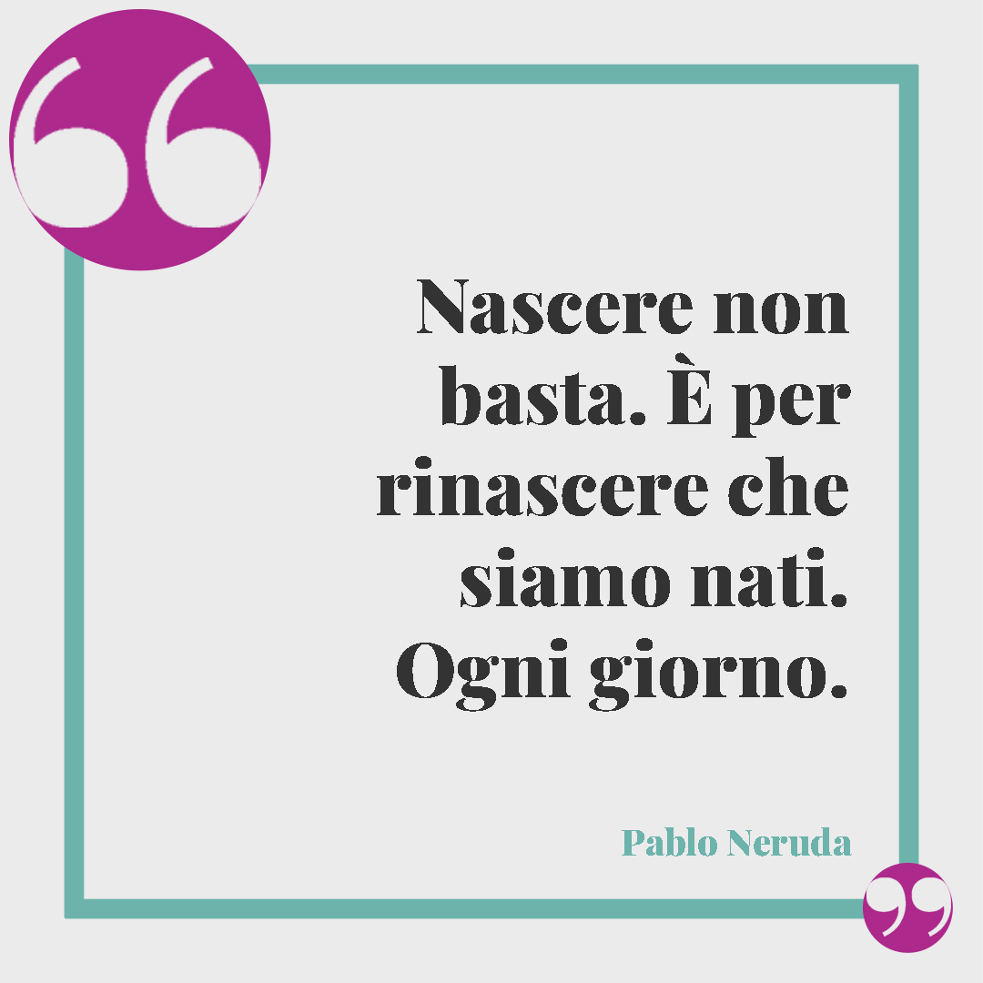 Frasi sulla rinascita. Nascere non basta. È per rinascere che siamo nati. Ogni giorno. (Pablo Neruda)