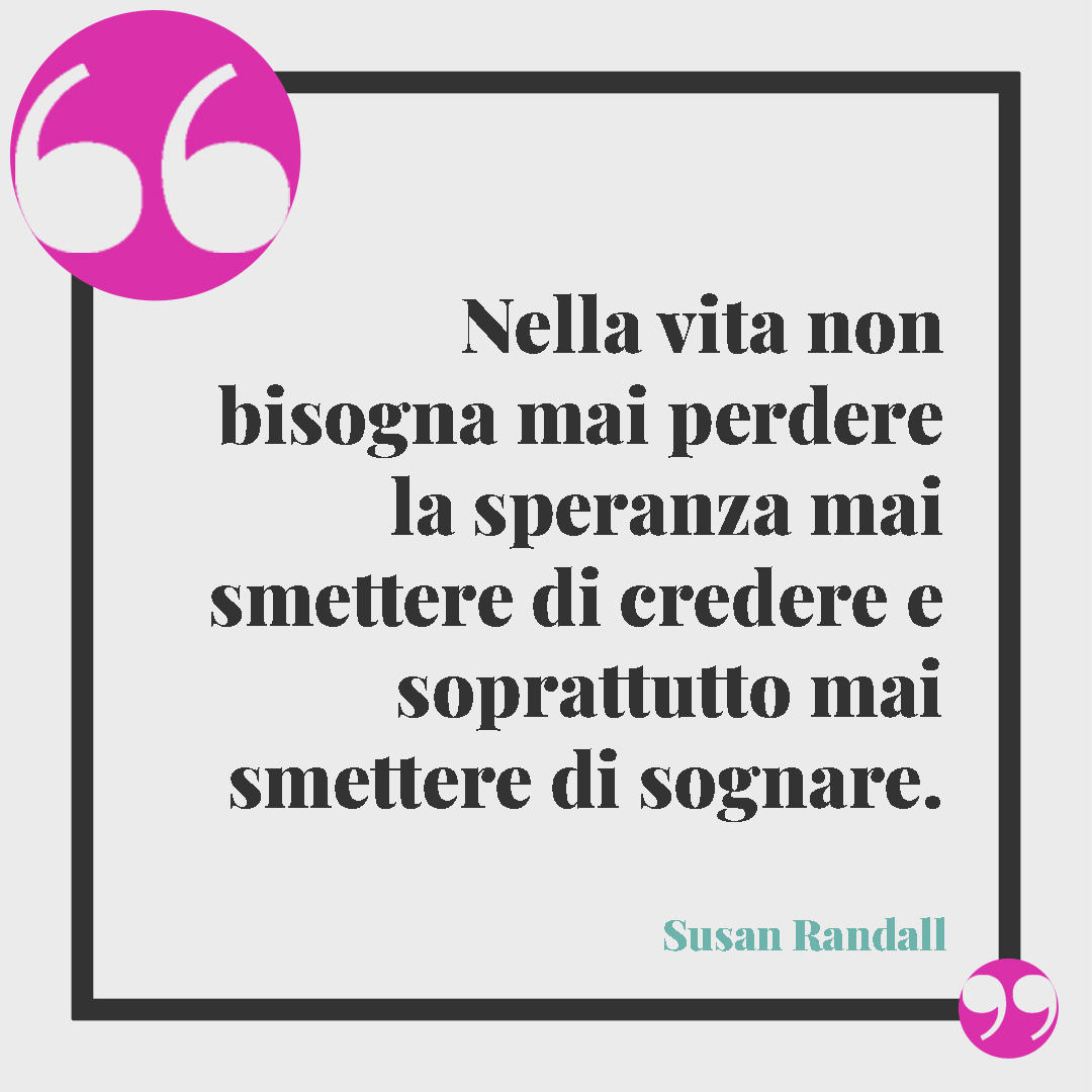 Frasi sulla rinascita. Nella vita non bisogna mai perdere la speranza mai smettere di credere e soprattutto mai smettere di sognare. (Susan Randall)