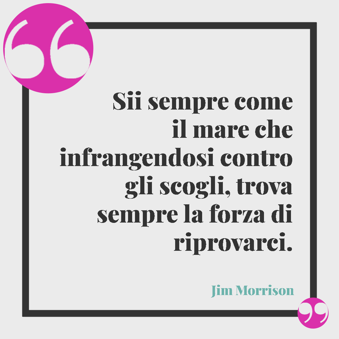 Frasi sul senso della vita. Sii sempre come il mare che infrangendosi contro gli scogli, trova sempre la forza di riprovarci. (Jim Morrison)