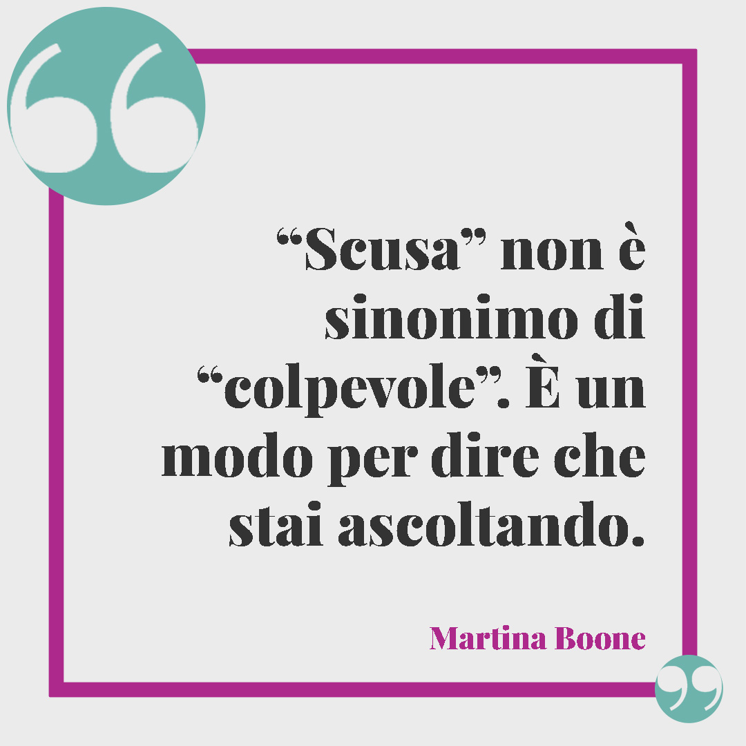 Frasi per chiedere scusa. “Scusa” non è sinonimo di “colpevole”. È un modo per dire che stai ascoltando. (Martina Boone)
