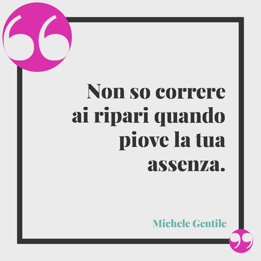 Frasi per dire ti penso. Non so correre ai ripari quando piove la tua assenza. (Michele Gentile)