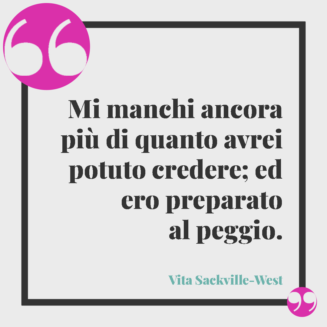 Frasi per dire ti penso. Mi manchi ancora più di quanto avrei potuto credere; ed ero preparato al peggio. (Vita Sackville-West)