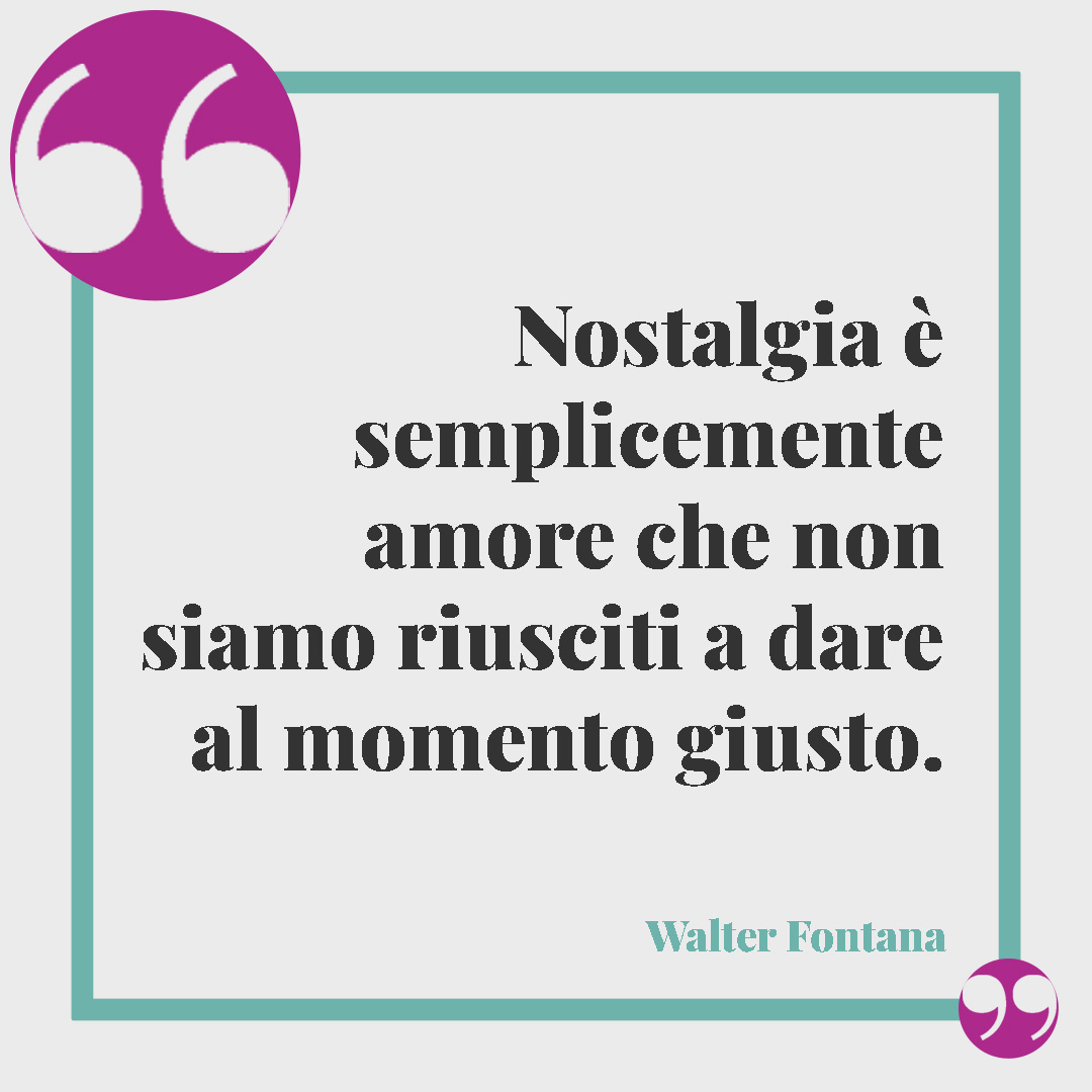 Frasi per dire ti penso. Nostalgia è semplicemente amore che non siamo riusciti a dare al momento giusto. Walter Fontana)