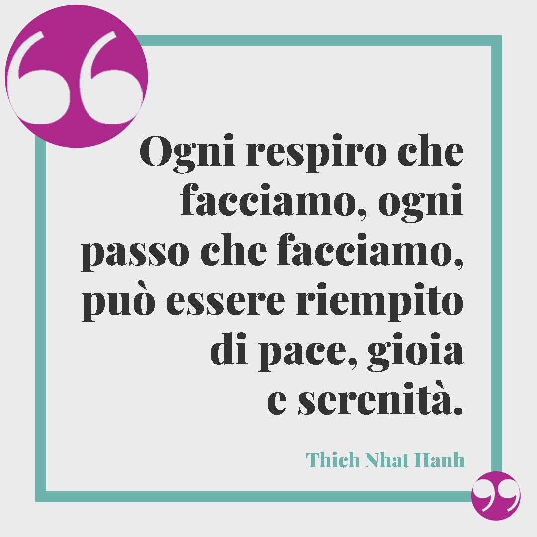 Frasi sulla serenità. Ogni respiro che facciamo, ogni passo che facciamo, può essere riempito di pace, gioia e serenità. (Thich Nhat Hanh)
