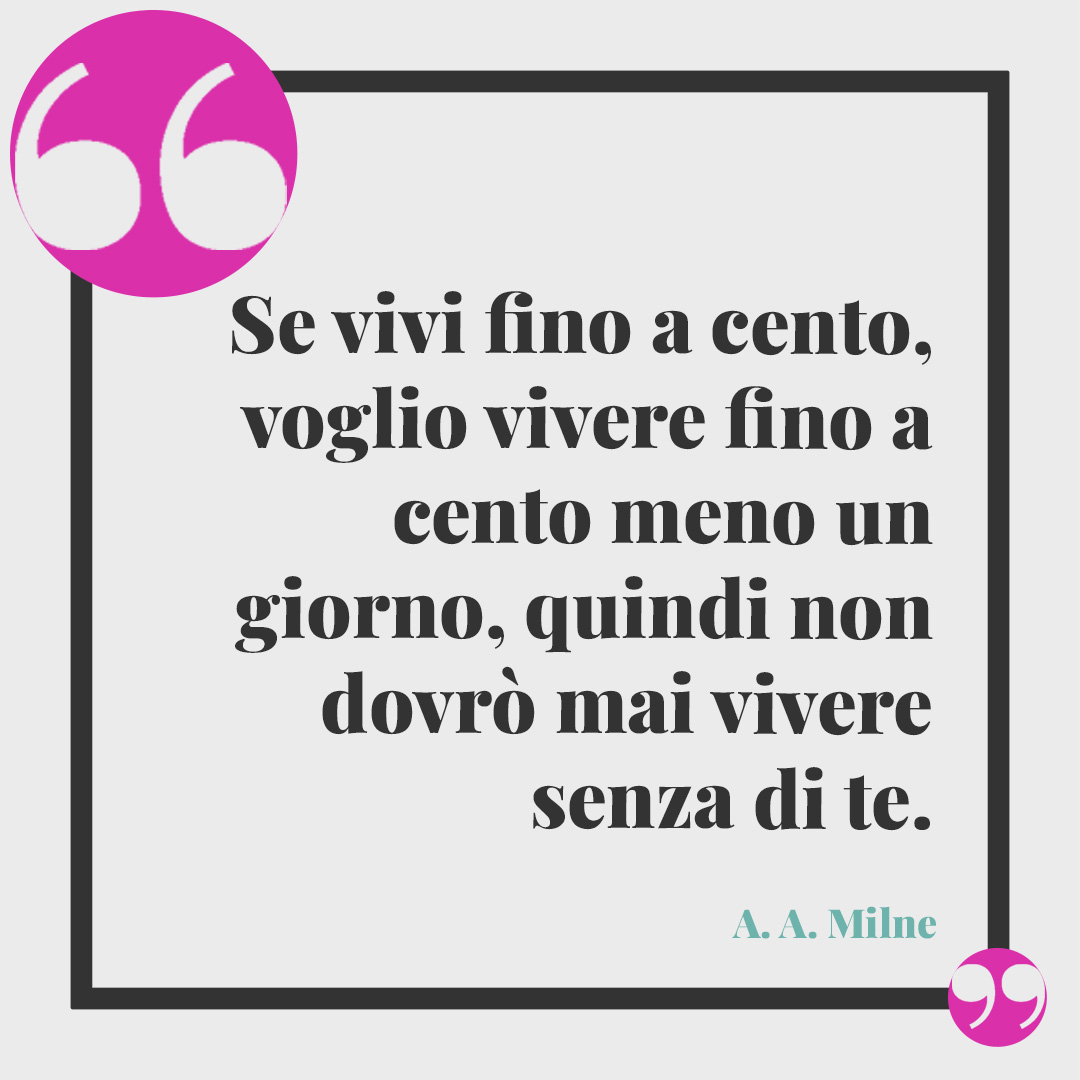 Frasi d'amore. Se vivi fino a cento, voglio vivere fino a cento meno un giorno, quindi non dovrò mai vivere senza di te. (A. A. Milne)