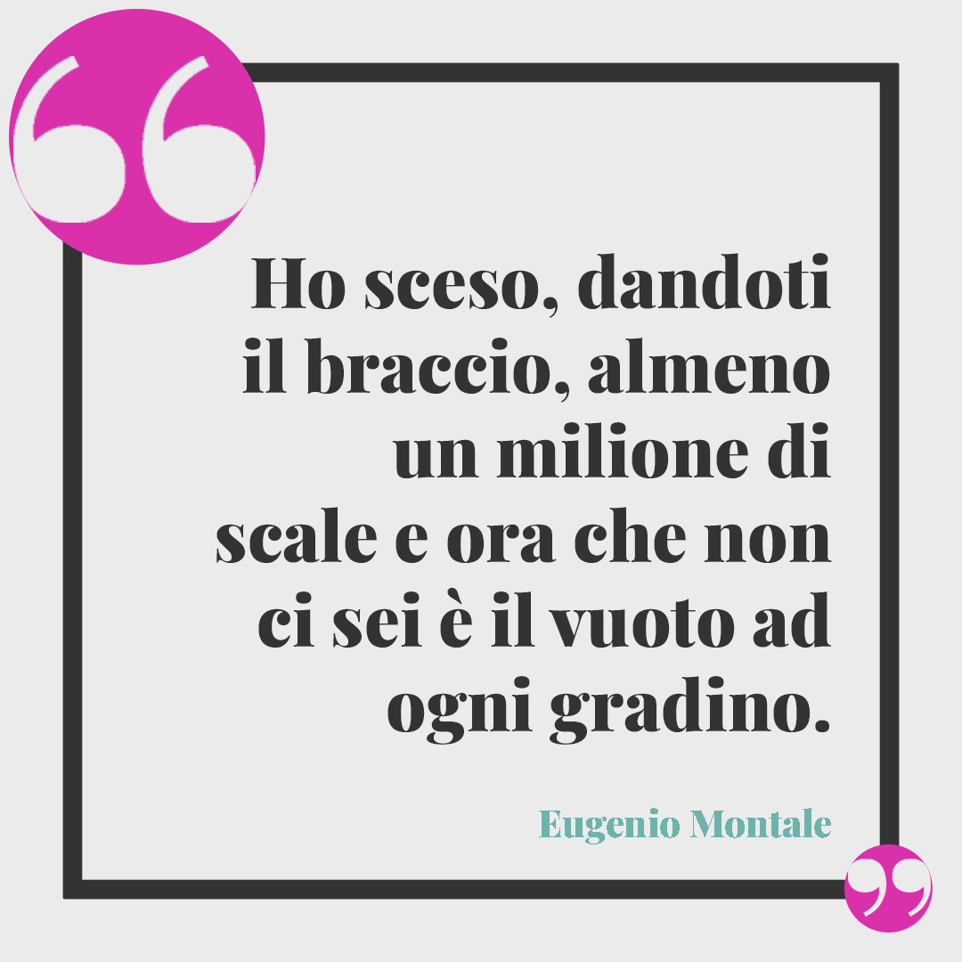 Frasi d'amore. Ho sceso, dandoti il braccio, almeno un milione di scale e ora che non ci sei è il vuoto ad ogni gradino. (Eugenio Montale)