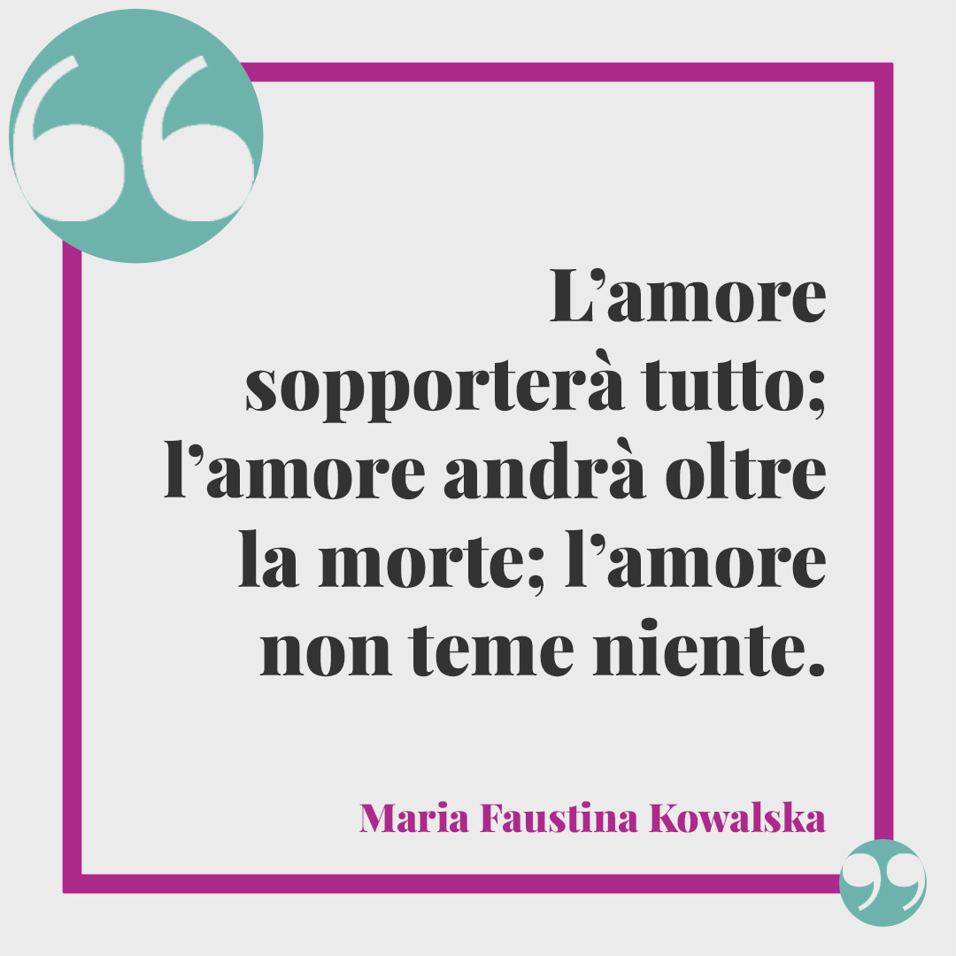 Frasi d'amore. L’amore sopporterà tutto; l’amore andrà oltre la morte; l’amore non teme niente. (Maria Faustina Kowalska)