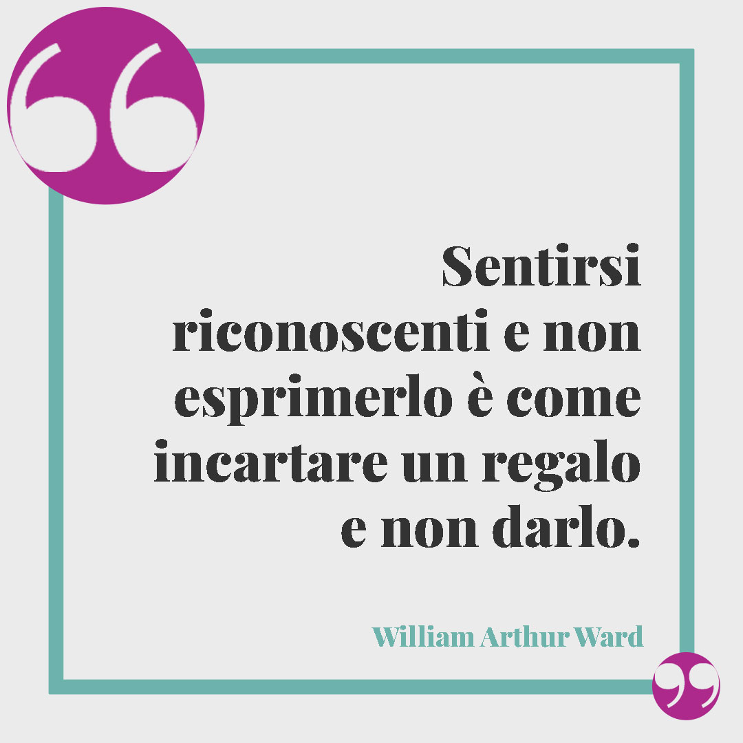 Frasi di ringraziamento. Sentirsi riconoscenti e non esprimerlo è come incartare un regalo e non darlo. (William Arthur Ward)