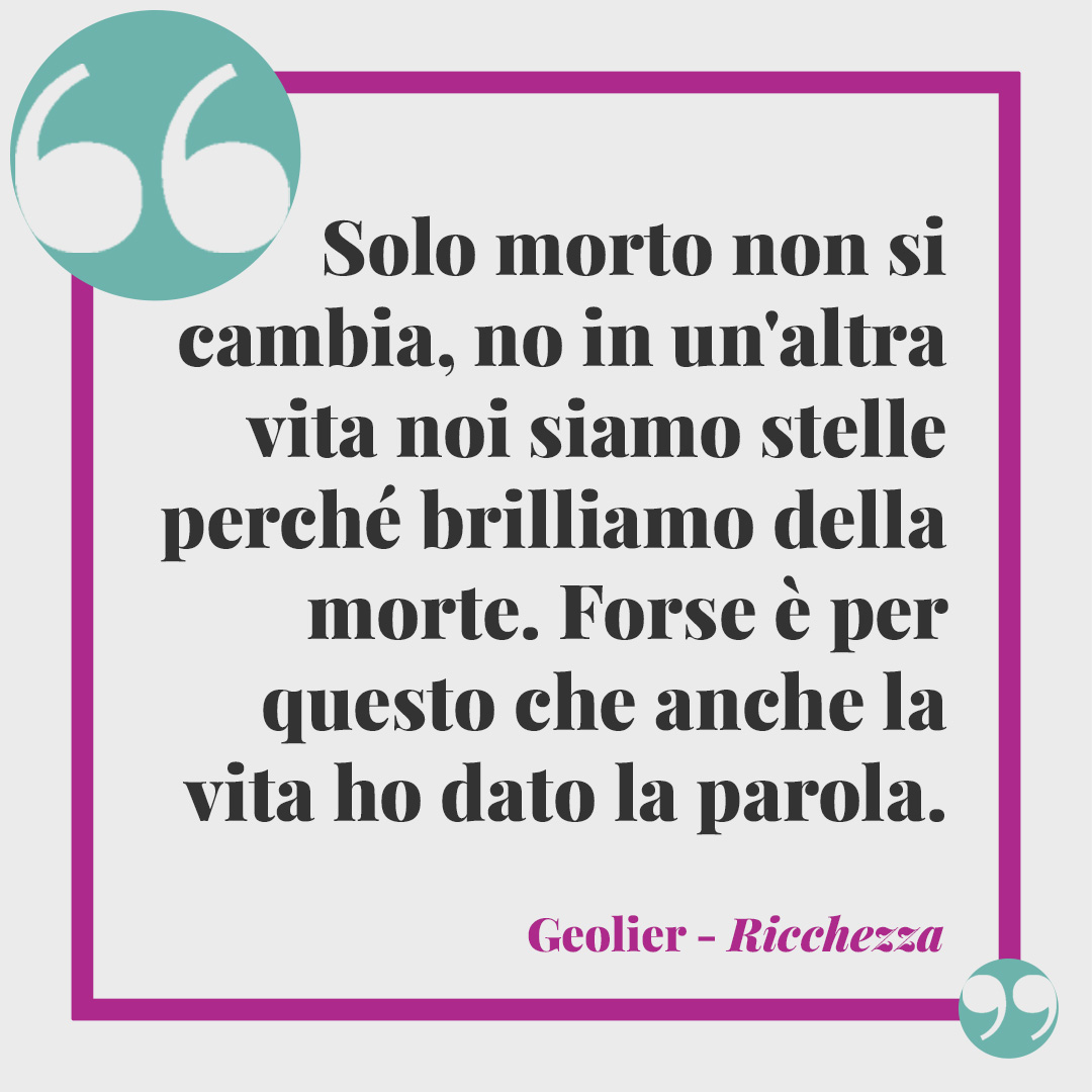 Frasi di Geolier. Solo morto non si cambia, no In un'altra vita noi siamo stelle perché brilliamo della morte Forse è per questo che anche la vita ho dato la parola. Ricchezza