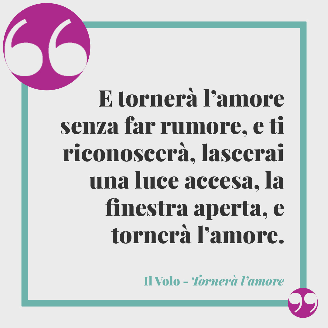 Frasi de Il Volo. E tornerà l’amore senza far rumore, e ti riconoscerà, lascerai una luce accesa, la finestra aperta, e tornerà l’amore, tornerà l’amore. (Tornerà l’amore)